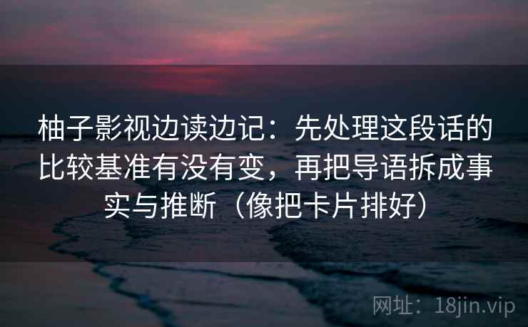 柚子影视边读边记：先处理这段话的比较基准有没有变，再把导语拆成事实与推断（像把卡片排好）