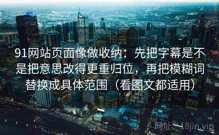 91网站页面像做收纳：先把字幕是不是把意思改得更重归位，再把模糊词替换成具体范围（看图文都适用）