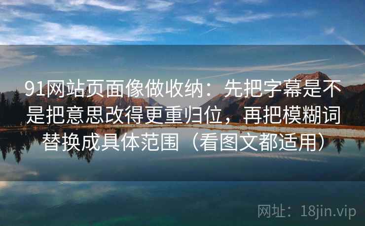 91网站页面像做收纳：先把字幕是不是把意思改得更重归位，再把模糊词替换成具体范围（看图文都适用）