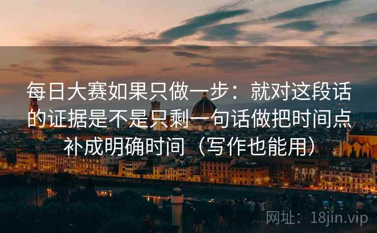 每日大赛如果只做一步：就对这段话的证据是不是只剩一句话做把时间点补成明确时间（写作也能用）