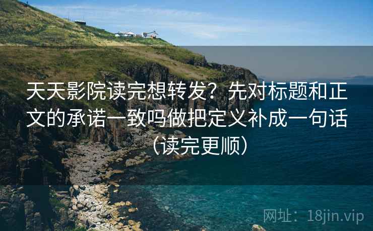 天天影院读完想转发?先对标题和正文的承诺一致吗做把定义补成一句话(读完更顺) 天天影院读完想转发?先对标题和正文的承诺一致吗做把定义补成一句话(读完更顺)